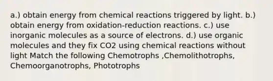 a.) obtain energy from chemical reactions triggered by light. b.) obtain energy from oxidation-reduction reactions. c.) use inorganic molecules as a source of electrons. d.) use organic molecules and they fix CO2 using chemical reactions without light Match the following Chemotrophs ,Chemolithotrophs, Chemoorganotrophs, Phototrophs