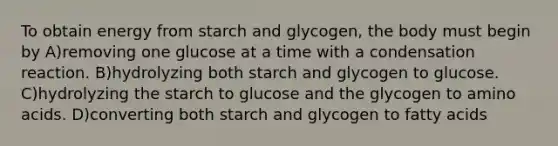 To obtain energy from starch and glycogen, the body must begin by A)removing one glucose at a time with a condensation reaction. B)hydrolyzing both starch and glycogen to glucose. C)hydrolyzing the starch to glucose and the glycogen to <a href='https://www.questionai.com/knowledge/k9gb720LCl-amino-acids' class='anchor-knowledge'>amino acids</a>. D)converting both starch and glycogen to fatty acids