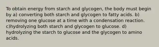 To obtain energy from starch and glycogen, the body must begin by a) converting both starch and glycogen to fatty acids. b) removing one glucose at a time with a condensation reaction. c)hydrolyzing both starch and glycogen to glucose. d) hydrolyzing the starch to glucose and the glycogen to amino acids.