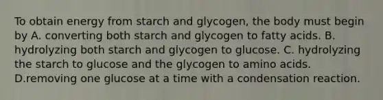 To obtain energy from starch and glycogen, the body must begin by A. converting both starch and glycogen to fatty acids. B. hydrolyzing both starch and glycogen to glucose. C. hydrolyzing the starch to glucose and the glycogen to <a href='https://www.questionai.com/knowledge/k9gb720LCl-amino-acids' class='anchor-knowledge'>amino acids</a>. D.removing one glucose at a time with a condensation reaction.