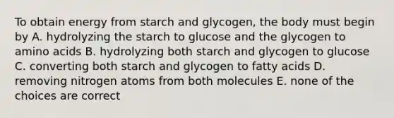 To obtain energy from starch and glycogen, the body must begin by A. hydrolyzing the starch to glucose and the glycogen to amino acids B. hydrolyzing both starch and glycogen to glucose C. converting both starch and glycogen to fatty acids D. removing nitrogen atoms from both molecules E. none of the choices are correct