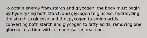 To obtain energy from starch and glycogen, the body must begin by hydrolyzing both starch and glycogen to glucose. hydrolyzing the starch to glucose and the glycogen to amino acids. converting both starch and glycogen to fatty acids. removing one glucose at a time with a condensation reaction.