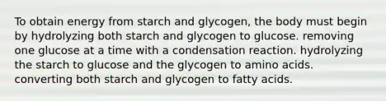 To obtain energy from starch and glycogen, the body must begin by hydrolyzing both starch and glycogen to glucose. removing one glucose at a time with a condensation reaction. hydrolyzing the starch to glucose and the glycogen to amino acids. converting both starch and glycogen to fatty acids.