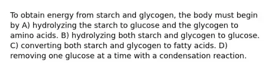 To obtain energy from starch and glycogen, the body must begin by A) hydrolyzing the starch to glucose and the glycogen to <a href='https://www.questionai.com/knowledge/k9gb720LCl-amino-acids' class='anchor-knowledge'>amino acids</a>. B) hydrolyzing both starch and glycogen to glucose. C) converting both starch and glycogen to fatty acids. D) removing one glucose at a time with a condensation reaction.