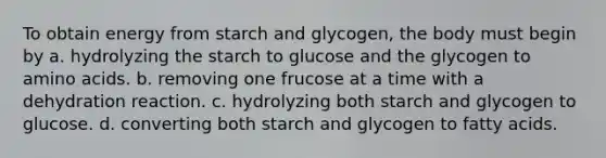 To obtain energy from starch and glycogen, the body must begin by a. hydrolyzing the starch to glucose and the glycogen to amino acids. b. removing one frucose at a time with a dehydration reaction. c. hydrolyzing both starch and glycogen to glucose. d. converting both starch and glycogen to fatty acids.