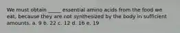 We must obtain _____ essential amino acids from the food we eat, because they are not synthesized by the body in sufficient amounts. a. 9 b. 22 c. 12 d. 16 e. 19