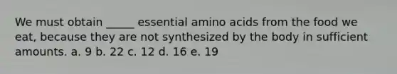 We must obtain _____ essential amino acids from the food we eat, because they are not synthesized by the body in sufficient amounts. a. 9 b. 22 c. 12 d. 16 e. 19