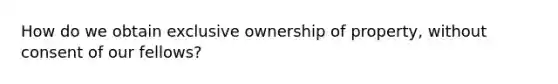 How do we obtain exclusive ownership of property, without consent of our fellows?