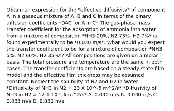 Obtain an expression for the *effective diffusivity* of component A in a gaseous mixture of A, B and C in terms of the binary diffusion coefficients *DAC for A in C* The gas-phase mass transfer coefficient for the absorption of ammonia into water from a mixture of composition *NH3 20%, N2 73%. H2 7%* is found experimentally to be *0.030 m/s*. What would you expect the transfer coefficient to be for a mixture of composition *NH3 5%, N2 60%, H2 35%*? All compositions are given on a molar basis. The total pressure and temperature are the same in both cases. The transfer coefficients are based on a steady-state film model and the effective film thickness may be assumed constant. Neglect the solubility of N2 and H2 in water. *Diffusivity of NH3 in N2 = 23 X 10^-6 m^2/s* *Diffusivity of NH3 in H2 = 52 X 10^-6 m^2/s* A. 0.030 m/s B. 3.030 m/s C. 0.033 m/s D. 0.030 m/s