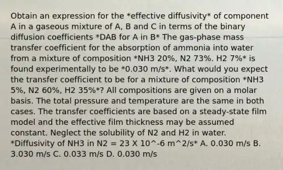 Obtain an expression for the *effective diffusivity* of component A in a gaseous mixture of A, B and C in terms of the binary diffusion coefficients *DAB for A in B* The gas-phase mass transfer coefficient for the absorption of ammonia into water from a mixture of composition *NH3 20%, N2 73%. H2 7%* is found experimentally to be *0.030 m/s*. What would you expect the transfer coefficient to be for a mixture of composition *NH3 5%, N2 60%, H2 35%*? All compositions are given on a molar basis. The total pressure and temperature are the same in both cases. The transfer coefficients are based on a steady-state film model and the effective film thickness may be assumed constant. Neglect the solubility of N2 and H2 in water. *Diffusivity of NH3 in N2 = 23 X 10^-6 m^2/s* A. 0.030 m/s B. 3.030 m/s C. 0.033 m/s D. 0.030 m/s