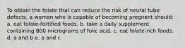 To obtain the folate that can reduce the risk of neural tube defects, a woman who is capable of becoming pregnant should: a. eat folate-fortified foods. b. take a daily supplement containing 800 micrograms of folic acid. c. eat folate-rich foods. d. a and b e. a and c