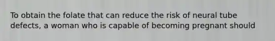 To obtain the folate that can reduce the risk of neural tube defects, a woman who is capable of becoming pregnant should