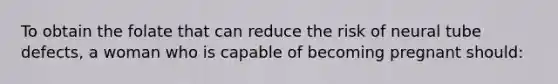 To obtain the folate that can reduce the risk of neural tube defects, a woman who is capable of becoming pregnant should: