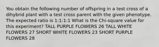 You obtain the following number of offspring in a test cross of a dihybrid plant with a test cross parent with the given phenotype. The expected ratio is 1:1:1:1 What is the Chi-square value for this experiment? TALL PURPLE FLOWERS 26 TALL WHITE FLOWERS 27 SHORT WHITE FLOWERS 23 SHORT PURPLE FLOWERS 28