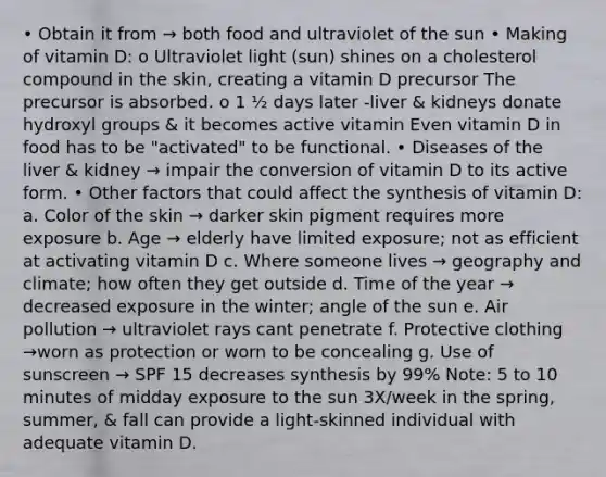 • Obtain it from → both food and ultraviolet of the sun • Making of vitamin D: o Ultraviolet light (sun) shines on a cholesterol compound in the skin, creating a vitamin D precursor The precursor is absorbed. o 1 ½ days later -liver & kidneys donate hydroxyl groups & it becomes active vitamin Even vitamin D in food has to be "activated" to be functional. • Diseases of the liver & kidney → impair the conversion of vitamin D to its active form. • Other factors that could affect the synthesis of vitamin D: a. Color of the skin → darker skin pigment requires more exposure b. Age → elderly have limited exposure; not as efficient at activating vitamin D c. Where someone lives → geography and climate; how often they get outside d. Time of the year → decreased exposure in the winter; angle of the sun e. Air pollution → ultraviolet rays cant penetrate f. Protective clothing →worn as protection or worn to be concealing g. Use of sunscreen → SPF 15 decreases synthesis by 99% Note: 5 to 10 minutes of midday exposure to the sun 3X/week in the spring, summer, & fall can provide a light-skinned individual with adequate vitamin D.