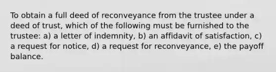 To obtain a full deed of reconveyance from the trustee under a deed of trust, which of the following must be furnished to the trustee: a) a letter of indemnity, b) an affidavit of satisfaction, c) a request for notice, d) a request for reconveyance, e) the payoff balance.