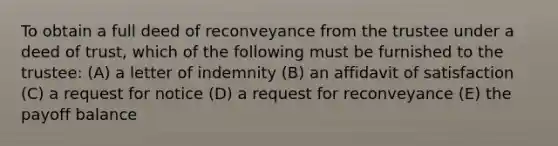 To obtain a full deed of reconveyance from the trustee under a deed of trust, which of the following must be furnished to the trustee: (A) a letter of indemnity (B) an affidavit of satisfaction (C) a request for notice (D) a request for reconveyance (E) the payoff balance