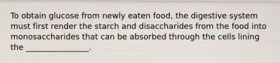 To obtain glucose from newly eaten food, the digestive system must first render the starch and disaccharides from the food into monosaccharides that can be absorbed through the cells lining the ________________.