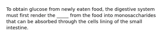 To obtain glucose from newly eaten food, the digestive system must first render the _____ from the food into monosaccharides that can be absorbed through the cells lining of <a href='https://www.questionai.com/knowledge/kt623fh5xn-the-small-intestine' class='anchor-knowledge'>the small intestine</a>.