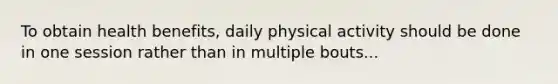 To obtain health benefits, daily physical activity should be done in one session rather than in multiple bouts...