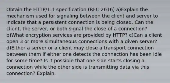 Obtain the HTTP/1.1 specification (RFC 2616) a)Explain the mechanism used for signaling between the client and server to indicate that a persistent connection is being closed. Can the client, the server, or both signal the close of a connection? b)What encryption services are provided by HTTP? c)Can a client open 3 or more simultaneous connections with a given server? d)Either a server or a client may close a transport connection between them if either one detects the connection has been idle for some time? Is it possible that one side starts closing a connection while the other side is transmitting data via this connection? Explain.