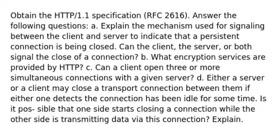 Obtain the HTTP/1.1 specification (RFC 2616). Answer the following questions: a. Explain the mechanism used for signaling between the client and server to indicate that a persistent connection is being closed. Can the client, the server, or both signal the close of a connection? b. What encryption services are provided by HTTP? c. Can a client open three or more simultaneous connections with a given server? d. Either a server or a client may close a transport connection between them if either one detects the connection has been idle for some time. Is it pos- sible that one side starts closing a connection while the other side is transmitting data via this connection? Explain.