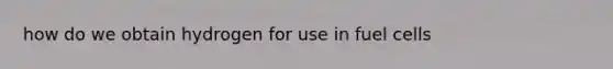 how do we obtain hydrogen for use in fuel cells