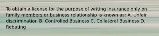 To obtain a license for the purpose of writing insurance only on family members or business relationship is known as: A. Unfair discrimination B. Controlled Business C. Collateral Business D. Rebating