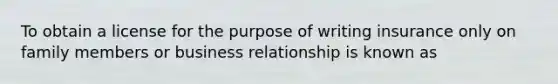 To obtain a license for the purpose of writing insurance only on family members or business relationship is known as