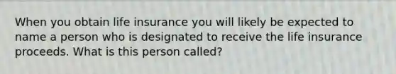 When you obtain life insurance you will likely be expected to name a person who is designated to receive the life insurance proceeds. What is this person called?