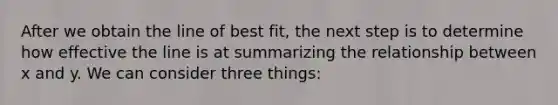 After we obtain the line of best fit, the next step is to determine how effective the line is at summarizing the relationship between x and y. We can consider three things: