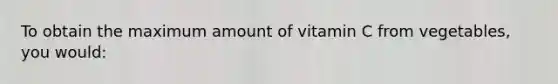 To obtain the maximum amount of vitamin C from vegetables, you would:​