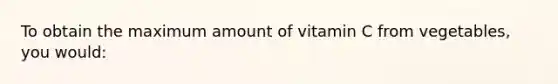 To obtain the maximum amount of vitamin C from vegetables, you would: