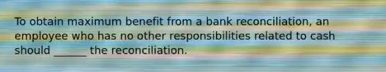 To obtain maximum benefit from a bank reconciliation, an employee who has no other responsibilities related to cash should ______ the reconciliation.