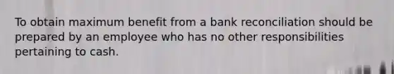 To obtain maximum benefit from a bank reconciliation should be prepared by an employee who has no other responsibilities pertaining to cash.