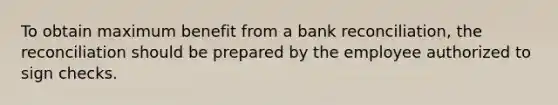 To obtain maximum benefit from a bank reconciliation, the reconciliation should be prepared by the employee authorized to sign checks.