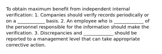 To obtain maximum benefit from independent internal verification: 1. Companies should verify records periodically or on a ____________ basis. 2. An employee who is _____________ of the personnel responsible for the information should make the verification. 3. Discrepancies and _____________ should be reported to a management level that can take appropriate corrective action.