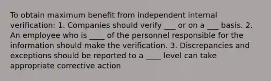 To obtain maximum benefit from independent internal verification: 1. Companies should verify ___ or on a ___ basis. 2. An employee who is ____ of the personnel responsible for the information should make the verification. 3. Discrepancies and exceptions should be reported to a ____ level can take appropriate corrective action