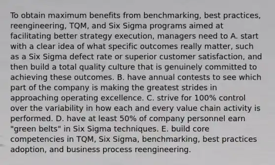 To obtain maximum benefits from benchmarking, best practices, reengineering, TQM, and Six Sigma programs aimed at facilitating better strategy execution, managers need to A. start with a clear idea of what specific outcomes really matter, such as a Six Sigma defect rate or superior customer satisfaction, and then build a total quality culture that is genuinely committed to achieving these outcomes. B. have annual contests to see which part of the company is making the greatest strides in approaching operating excellence. C. strive for 100% control over the variability in how each and every value chain activity is performed. D. have at least 50% of company personnel earn "green belts" in Six Sigma techniques. E. build core competencies in TQM, Six Sigma, benchmarking, best practices adoption, and business process reengineering.