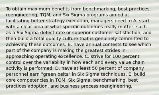 To obtain maximum benefits from benchmarking, best practices, reengineering, TQM, and Six Sigma programs aimed at facilitating better strategy execution, managers need to A. start with a clear idea of what specific outcomes really matter, such as a Six Sigma defect rate or superior customer satisfaction, and then build a total quality culture that is genuinely committed to achieving these outcomes. B. have annual contests to see which part of the company is making the greatest strides in approaching operating excellence. C. strive for 100 percent control over the variability in how each and every value chain activity is performed. D. have at least 50 percent of company personnel earn "green belts" in Six Sigma techniques. E. build core competencies in TQM, Six Sigma, benchmarking, best practices adoption, and business process reengineering.