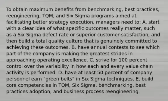 To obtain maximum benefits from benchmarking, best practices, reengineering, TQM, and Six Sigma programs aimed at facilitating better strategy execution, managers need to: A. start with a clear idea of what specific outcomes really matter, such as a Six Sigma defect rate or superior customer satisfaction, and then build a total quality culture that is genuinely committed to achieving these outcomes. B. have annual contests to see which part of the company is making the greatest strides in approaching operating excellence. C. strive for 100 percent control over the variability in how each and every value chain activity is performed. D. have at least 50 percent of company personnel earn "green belts" in Six Sigma techniques. E. build core competencies in TQM, Six Sigma, benchmarking, best practices adoption, and business process reengineering.