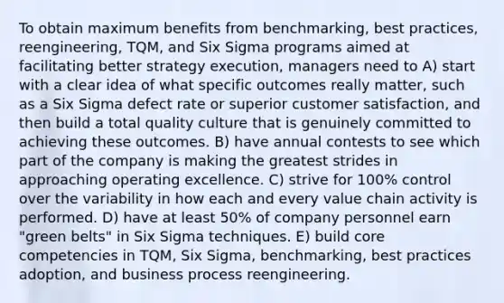 To obtain maximum benefits from benchmarking, best practices, reengineering, TQM, and Six Sigma programs aimed at facilitating better strategy execution, managers need to A) start with a clear idea of what specific outcomes really matter, such as a Six Sigma defect rate or superior customer satisfaction, and then build a total quality culture that is genuinely committed to achieving these outcomes. B) have annual contests to see which part of the company is making the greatest strides in approaching operating excellence. C) strive for 100% control over the variability in how each and every value chain activity is performed. D) have at least 50% of company personnel earn "green belts" in Six Sigma techniques. E) build core competencies in TQM, Six Sigma, benchmarking, best practices adoption, and business process reengineering.