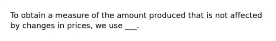 To obtain a measure of the amount produced that is not affected by changes in prices, we use ___.