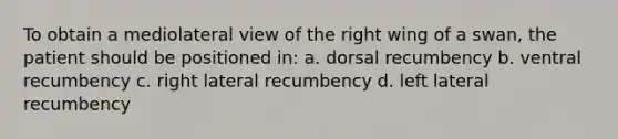 To obtain a mediolateral view of the right wing of a swan, the patient should be positioned in: a. dorsal recumbency b. ventral recumbency c. right lateral recumbency d. left lateral recumbency