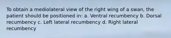 To obtain a mediolateral view of the right wing of a swan, the patient should be positioned in: a. Ventral recumbency b. Dorsal recumbency c. Left lateral recumbency d. Right lateral recumbency