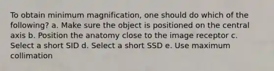 To obtain minimum magnification, one should do which of the following? a. Make sure the object is positioned on the central axis b. Position the anatomy close to the image receptor c. Select a short SID d. Select a short SSD e. Use maximum collimation