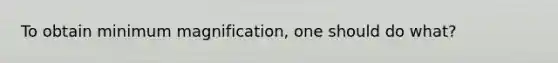 To obtain minimum magnification, one should do what?