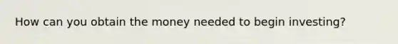 How can you obtain the money needed to begin investing?
