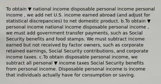 To obtain ▼ national income disposable personal income personal income ​, we add net U.S. income earned abroad​ (and adjust for statistical​ discrepancies) to net domestic product. b.To obtain ▼ personal income national income disposable personal income ​, we must add government transfer​ payments, such as Social Security benefits and food stamps. We must subtract income earned but not received by factor​ owners, such as corporate retained​ earnings, Social Security​ contributions, and corporate income taxes. c.To obtain disposable personal​ income, we subtract all personal ▼ income taxes Social Security benefits from personal income. Disposable personal income is income that individuals actually have for consumption or saving.