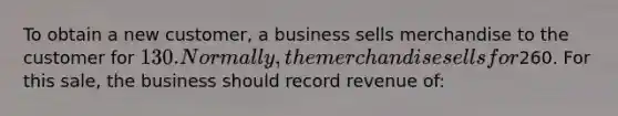 To obtain a new​ customer, a business sells merchandise to the customer for​ 130. Normally, the merchandise sells for​260. For this​ sale, the business should record revenue​ of: